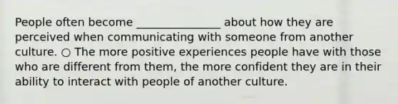 People often become _______________ about how they are perceived when communicating with someone from another culture. ○ The more positive experiences people have with those who are different from them, the more confident they are in their ability to interact with people of another culture.