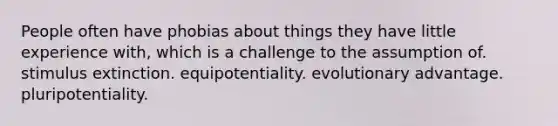 People often have phobias about things they have little experience with, which is a challenge to the assumption of. stimulus extinction. equipotentiality. evolutionary advantage. pluripotentiality.