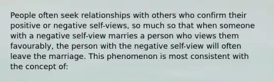 People often seek relationships with others who confirm their positive or negative self-views, so much so that when someone with a negative self-view marries a person who views them favourably, the person with the negative self-view will often leave the marriage. This phenomenon is most consistent with the concept of: