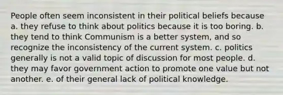 People often seem inconsistent in their political beliefs because a. they refuse to think about politics because it is too boring. b. they tend to think Communism is a better system, and so recognize the inconsistency of the current system. c. politics generally is not a valid topic of discussion for most people. d. they may favor government action to promote one value but not another. e. of their general lack of political knowledge.