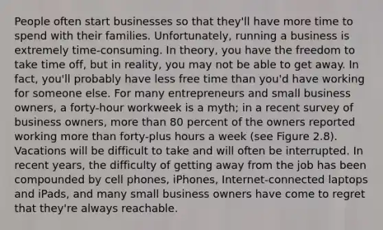 People often start businesses so that they'll have more time to spend with their families. Unfortunately, running a business is extremely time-consuming. In theory, you have the freedom to take time off, but in reality, you may not be able to get away. In fact, you'll probably have less free time than you'd have working for someone else. For many entrepreneurs and small business owners, a forty-hour workweek is a myth; in a recent survey of business owners, more than 80 percent of the owners reported working more than forty-plus hours a week (see Figure 2.8). Vacations will be difficult to take and will often be interrupted. In recent years, the difficulty of getting away from the job has been compounded by cell phones, iPhones, Internet-connected laptops and iPads, and many small business owners have come to regret that they're always reachable.