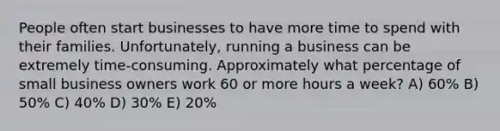 People often start businesses to have more time to spend with their families. Unfortunately, running a business can be extremely time-consuming. Approximately what percentage of small business owners work 60 or more hours a week? A) 60% B) 50% C) 40% D) 30% E) 20%