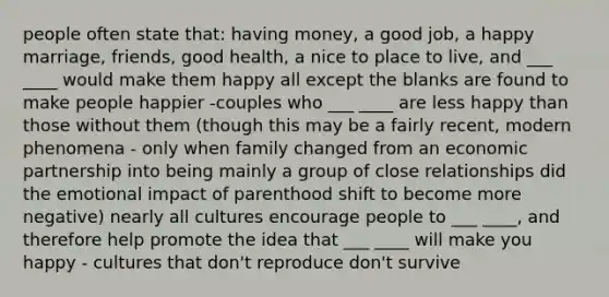 people often state that: having money, a good job, a happy marriage, friends, good health, a nice to place to live, and ___ ____ would make them happy all except the blanks are found to make people happier -couples who ___ ____ are less happy than those without them (though this may be a fairly recent, modern phenomena - only when family changed from an economic partnership into being mainly a group of close relationships did the emotional impact of parenthood shift to become more negative) nearly all cultures encourage people to ___ ____, and therefore help promote the idea that ___ ____ will make you happy - cultures that don't reproduce don't survive