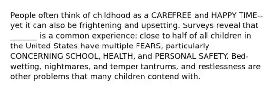 People often think of childhood as a CAREFREE and HAPPY TIME--yet it can also be frightening and upsetting. Surveys reveal that _______ is a common experience: close to half of all children in the United States have multiple FEARS, particularly CONCERNING SCHOOL, HEALTH, and PERSONAL SAFETY. Bed-wetting, nightmares, and temper tantrums, and restlessness are other problems that many children contend with.