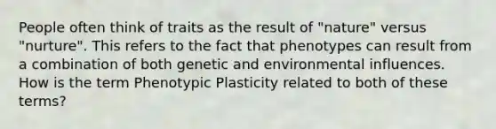 People often think of traits as the result of "nature" versus "nurture". This refers to the fact that phenotypes can result from a combination of both genetic and environmental influences. How is the term Phenotypic Plasticity related to both of these terms?