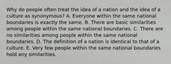 Why do people often treat the idea of a nation and the idea of a culture as synonymous? A. Everyone within the same national boundaries is exactly the same. B. There are basic similarities among people within the same national boundaries. C. There are no similarities among people within the same national boundaries. D. The definition of a nation is identical to that of a culture. E. Very few people within the same national boundaries hold any similarities.