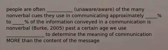 people are often ___________ (unaware/aware) of the many nonverbal cues they use in communicating approximately _____% to _____% of the information conveyed in a communication is nonverbal (Burke, 2005) past a certain age we use ________________ to determine the meaning of communication MORE than the content of the message