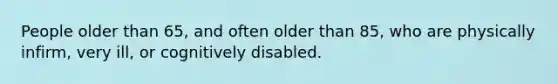 People older than 65, and often older than 85, who are physically infirm, very ill, or cognitively disabled.