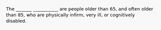 The _______ ___________ are people older than 65, and often older than 85, who are physically infirm, very ill, or cognitively disabled.