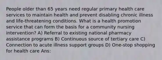 People older than 65 years need regular primary health care services to maintain health and prevent disabling chronic illness and life-threatening conditions. What is a health promotion service that can form the basis for a community nursing intervention? A) Referral to existing national pharmacy assistance programs B) Continuous source of tertiary care C) Connection to acute illness support groups D) One-stop shopping for health care Ans: