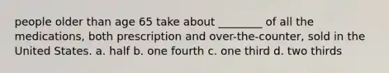 people older than age 65 take about ________ of all the medications, both prescription and over-the-counter, sold in the United States. a. half b. one fourth c. one third d. two thirds