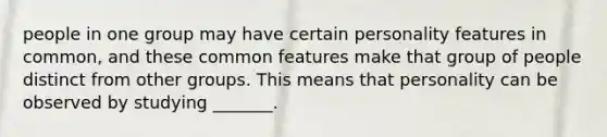 people in one group may have certain personality features in common, and these common features make that group of people distinct from other groups. This means that personality can be observed by studying _______.