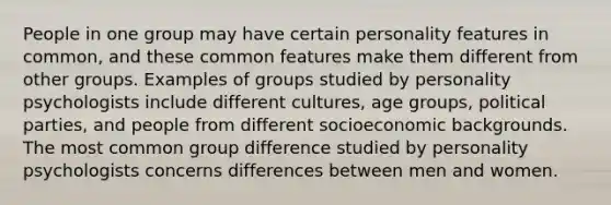 People in one group may have certain personality features in common, and these common features make them different from other groups. Examples of groups studied by personality psychologists include different cultures, age groups, political parties, and people from different socioeconomic backgrounds. The most common group difference studied by personality psychologists concerns differences between men and women.