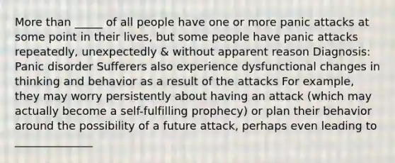 More than _____ of all people have one or more panic attacks at some point in their lives, but some people have panic attacks repeatedly, unexpectedly & without apparent reason Diagnosis: Panic disorder Sufferers also experience dysfunctional changes in thinking and behavior as a result of the attacks For example, they may worry persistently about having an attack (which may actually become a self-fulfilling prophecy) or plan their behavior around the possibility of a future attack, perhaps even leading to ______________