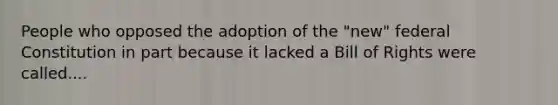 People who opposed the adoption of the "new" federal Constitution in part because it lacked a Bill of Rights were called....