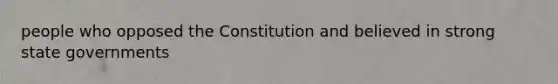 people who opposed the Constitution and believed in strong state governments