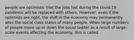 people are optimistic that the jobs lost during the covid-19 pandemic will be replaced with others. However, even if the optimists are right, the shift in the economy may permanently alter the social class status of many people. When large numbers of people move up or down the social ladder as a result of large-scale events affecting the economy, this is called