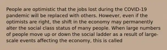 People are optimistic that the jobs lost during the COVID-19 pandemic will be replaced with others. However, even if the optimists are right, the shift in the economy may permanently alter the social class status of many people. When large numbers of people move up or down the social ladder as a result of large-scale events affecting the economy, this is called