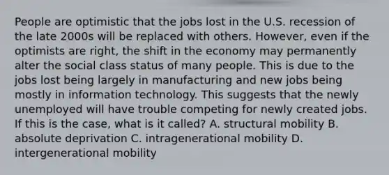 People are optimistic that the jobs lost in the U.S. recession of the late 2000s will be replaced with others. However, even if the optimists are right, the shift in the economy may permanently alter the social class status of many people. This is due to the jobs lost being largely in manufacturing and new jobs being mostly in information technology. This suggests that the newly unemployed will have trouble competing for newly created jobs. If this is the case, what is it called? A. structural mobility B. absolute deprivation C. intragenerational mobility D. intergenerational mobility