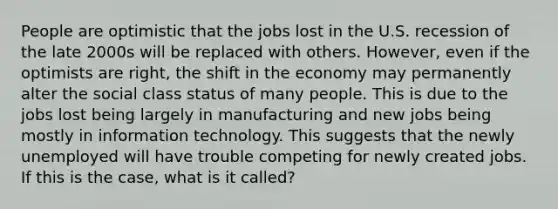 People are optimistic that the jobs lost in the U.S. recession of the late 2000s will be replaced with others. However, even if the optimists are right, the shift in the economy may permanently alter the social class status of many people. This is due to the jobs lost being largely in manufacturing and new jobs being mostly in information technology. This suggests that the newly unemployed will have trouble competing for newly created jobs. If this is the case, what is it called?