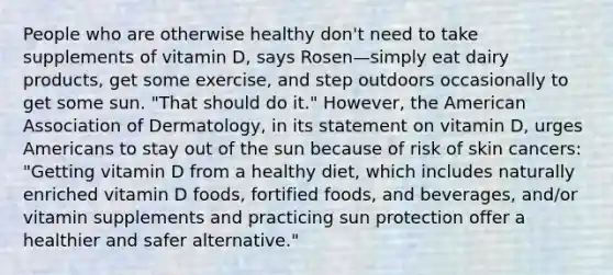 People who are otherwise healthy don't need to take supplements of vitamin D, says Rosen—simply eat dairy products, get some exercise, and step outdoors occasionally to get some sun. "That should do it." However, the American Association of Dermatology, in its statement on vitamin D, urges Americans to stay out of the sun because of risk of skin cancers: "Getting vitamin D from a healthy diet, which includes naturally enriched vitamin D foods, fortified foods, and beverages, and/or vitamin supplements and practicing sun protection offer a healthier and safer alternative."