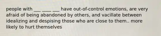 people with ___ ____ ___ have out-of-control emotions, are very afraid of being abandoned by others, and vacillate between idealizing and despising those who are close to them.. more likely to hurt themselves