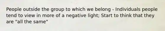 People outside the group to which we belong - Individuals people tend to view in more of a negative light; Start to think that they are "all the same"