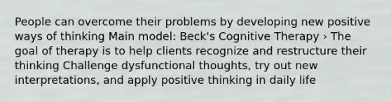 People can overcome their problems by developing new positive ways of thinking Main model: Beck's Cognitive Therapy › The goal of therapy is to help clients recognize and restructure their thinking Challenge dysfunctional thoughts, try out new interpretations, and apply positive thinking in daily life