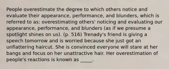 People overestimate the degree to which others notice and evaluate their appearance, performance, and blunders, which is referred to as: overestimating others' noticing and evaluating our appearance, performance, and blunders (as if we presume a spotlight shines on us). (p. 516) Trenady's friend is giving a speech tomorrow and is worried because she just got an unflattering haircut. She is convinced everyone will stare at her bangs and focus on her unattractive hair. Her overestimation of people's reactions is known as _____.