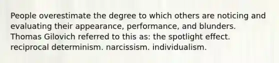 People overestimate the degree to which others are noticing and evaluating their appearance, performance, and blunders. Thomas Gilovich referred to this as: the spotlight effect. reciprocal determinism. narcissism. individualism.