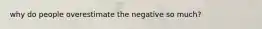 why do people overestimate the negative so much?
