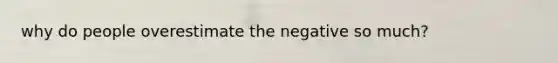 why do people overestimate the negative so much?