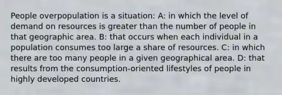 People overpopulation is a situation: A: in which the level of demand on resources is greater than the number of people in that geographic area. B: that occurs when each individual in a population consumes too large a share of resources. C: in which there are too many people in a given geographical area. D: that results from the consumption-oriented lifestyles of people in highly developed countries.