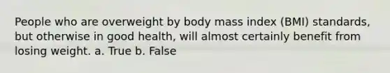 People who are overweight by body mass index (BMI) standards, but otherwise in good health, will almost certainly benefit from losing weight. a. True b. False