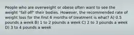 People who are overweight or obese often want to see the weight "fall off" their bodies. However, the recommended rate of weight loss for the first 6 months of treatment is what? A) 0.5 pounds a week B) 1 to 2 pounds a week C) 2 to 3 pounds a week D) 3 to 4 pounds a week