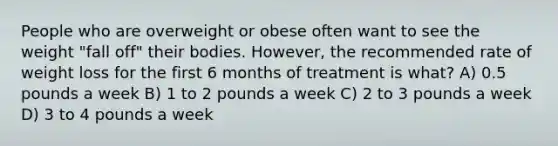 People who are overweight or obese often want to see the weight "fall off" their bodies. However, the recommended rate of weight loss for the first 6 months of treatment is what? A) 0.5 pounds a week B) 1 to 2 pounds a week C) 2 to 3 pounds a week D) 3 to 4 pounds a week