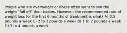 People who are overweight or obese often want to see the weight "fall off" their bodies. However, the recommended rate of weight loss for the first 6 months of treatment is what? A) 0.5 pounds a week C) 2 to 3 pounds a week B) 1 to 2 pounds a week D) 3 to 4 pounds a week