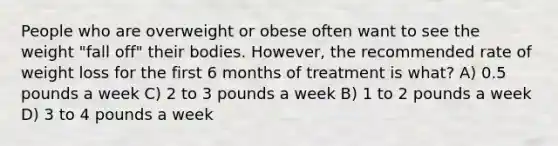 People who are overweight or obese often want to see the weight "fall off" their bodies. However, the recommended rate of weight loss for the first 6 months of treatment is what? A) 0.5 pounds a week C) 2 to 3 pounds a week B) 1 to 2 pounds a week D) 3 to 4 pounds a week