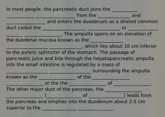 In most people, the pancreatic duct joins the ___________ ____________ _________________ from the ______________ and _________________ and enters the duodenum as a dilated common duct called the ___________________ ______________ or _____________ _______ ________________. The ampulla opens on an elevation of the duodenal mucosa known as the ______________ __________________ ______________, which lies about 10 cm inferior to the pyloric sphincter of the stomach. The passage of pancreatic juice and bile through the hepatopancreatic ampulla into the small intestine is regulated by a mass of __________________ __________________ surrounding the ampulla known as the ________________ of the ________________ ________________ or the the ________________ of ________________. The other major duct of the pancreas, the ________________ ________________ (_______________ of _______________) leads from the pancreas and empties into the duodenum about 2.5 cm superior to the _______________ _______________.