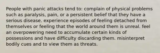 People with panic attacks tend to: complain of physical problems such as paralysis, pain, or a persistent belief that they have a serious disease. experience episodes of feeling detached from themselves or feeling that the world around them is unreal. feel an overpowering need to accumulate certain kinds of possessions and have difficulty discarding them. misinterpret bodily cues and to view them as threats.