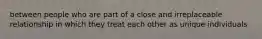 between people who are part of a close and irreplaceable relationship in which they treat each other as unique individuals