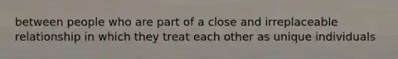 between people who are part of a close and irreplaceable relationship in which they treat each other as unique individuals