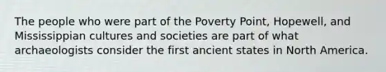 The people who were part of the Poverty Point, Hopewell, and Mississippian cultures and societies are part of what archaeologists consider the first ancient states in North America.