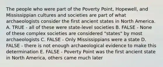 The people who were part of the Poverty Point, Hopewell, and Mississippian cultures and societies are part of what archaeologists consider the first ancient states in North America. A. TRUE - all of these were state-level societies B. FALSE - None of these complex societies are considered "states" by most archaeologists C. FALSE - Only Mississippians were a state D. FALSE - there is not enough archaeological evidence to make this determination E. FALSE - Poverty Point was the first ancient state in North America, others came much later