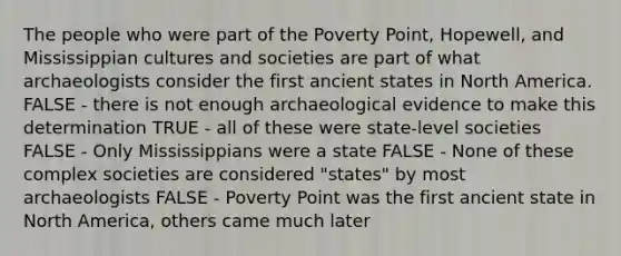 The people who were part of the Poverty Point, Hopewell, and Mississippian cultures and societies are part of what archaeologists consider the first ancient states in North America. FALSE - there is not enough archaeological evidence to make this determination TRUE - all of these were state-level societies FALSE - Only Mississippians were a state FALSE - None of these complex societies are considered "states" by most archaeologists FALSE - Poverty Point was the first ancient state in North America, others came much later