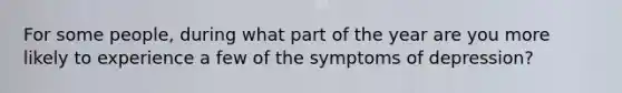 For some people, during what part of the year are you more likely to experience a few of the symptoms of depression?