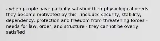 - when people have partially satisfied their physiological needs, they become motivated by this - includes security, stability, dependency, protection and freedom from threatening forces - needs for law, order, and structure - they cannot be overly satisfied