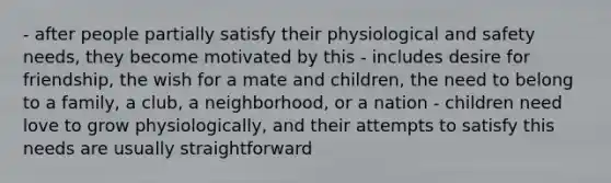 - after people partially satisfy their physiological and safety needs, they become motivated by this - includes desire for friendship, the wish for a mate and children, the need to belong to a family, a club, a neighborhood, or a nation - children need love to grow physiologically, and their attempts to satisfy this needs are usually straightforward