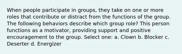 When people participate in groups, they take on one or more roles that contribute or distract from the functions of the group. The following behaviors describe which group role? This person functions as a motivator, providing support and positive encouragement to the group. Select one: a. Clown b. Blocker c. Deserter d. Energizer