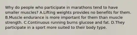 Why do people who participate in marathons tend to have smaller muscles? A.Lifting weights provides no benefits for them. B.Muscle endurance is more important for them than muscle strength. C.Continuous running burns glucose and fat. D.They participate in a sport more suited to their body type.